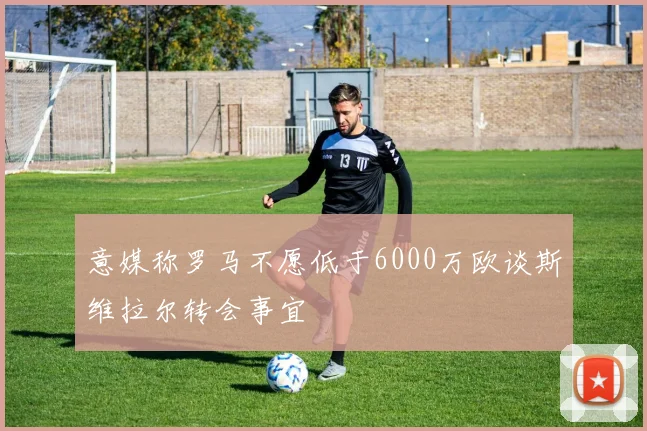 意媒称罗马不愿低于6000万欧谈斯维拉尔转会事宜