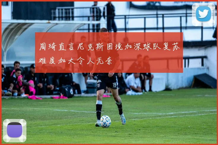 周琦直言尼克斯困境加深球队复苏难度加大令人无奈