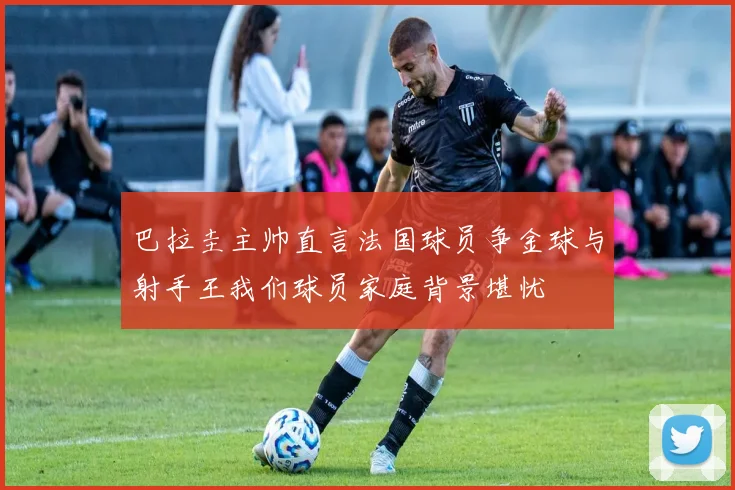 巴拉圭主帅直言法国球员争金球与射手王我们球员家庭背景堪忧