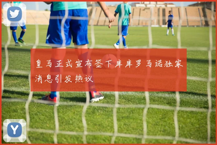 皇马正式宣布签下库库罗马诺独家消息引发热议