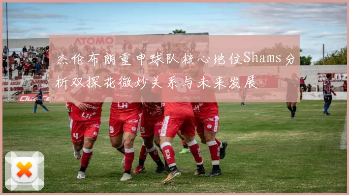 杰伦布朗重申球队核心地位Shams分析双探花微妙关系与未来发展