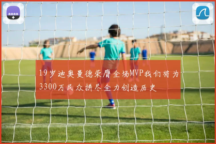 19岁迪奥曼德荣膺全场MVP我们将为3300万民众拼尽全力创造历史