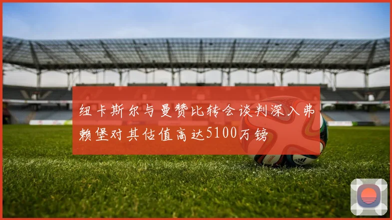 纽卡斯尔与曼赞比转会谈判深入弗赖堡对其估值高达5100万镑