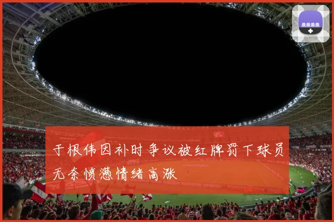 于根伟因补时争议被红牌罚下球员无奈愤懑情绪高涨