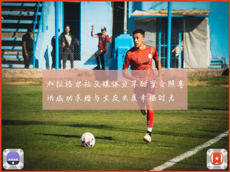 加拉格尔社交媒体分享甜蜜合照喜讯成功求婚与女友共度幸福时光