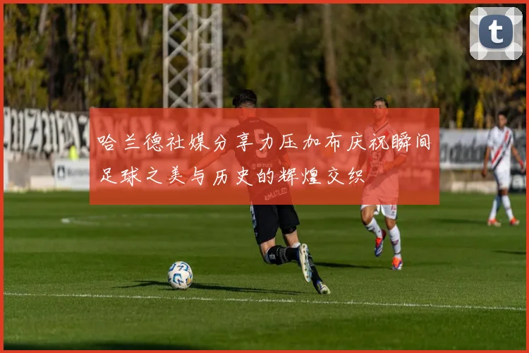 哈兰德社媒分享力压加布庆祝瞬间足球之美与历史的辉煌交织